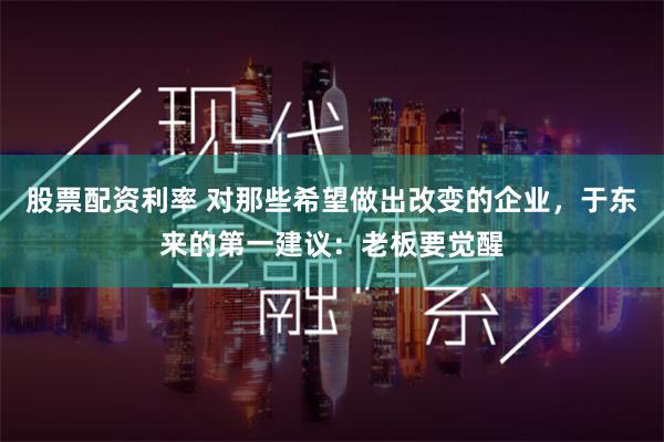 股票配资利率 对那些希望做出改变的企业，于东来的第一建议：老板要觉醒