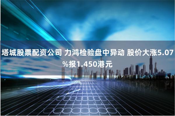 塔城股票配资公司 力鸿检验盘中异动 股价大涨5.07%报1.450港元