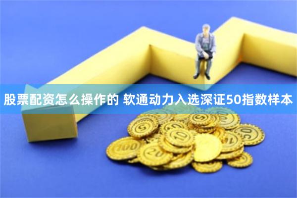 股票配资怎么操作的 软通动力入选深证50指数样本