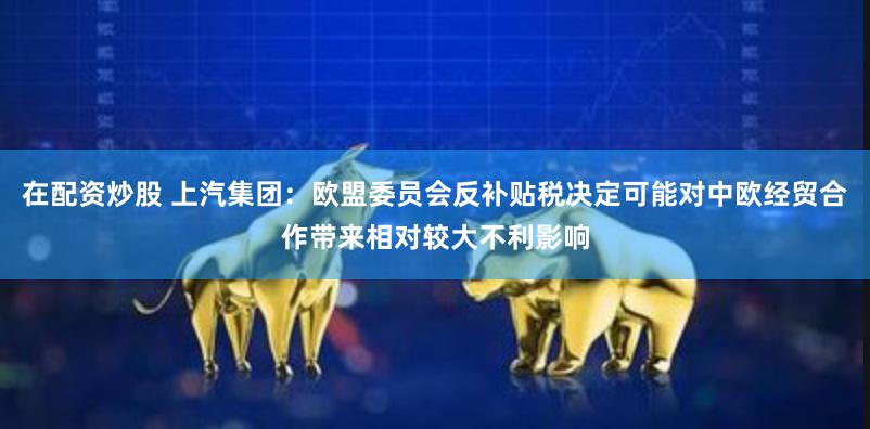 在配资炒股 上汽集团：欧盟委员会反补贴税决定可能对中欧经贸合作带来相对较大不利影响