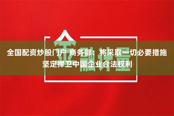 全国配资炒股门户 商务部：将采取一切必要措施坚定捍卫中国企业合法权利