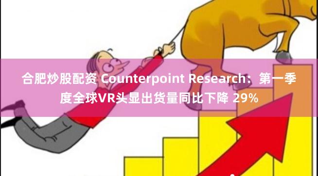 合肥炒股配资 Counterpoint Research：第一季度全球VR头显出货量同比下降 29%