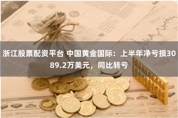 浙江股票配资平台 中国黄金国际：上半年净亏损3089.2万美元，同比转亏