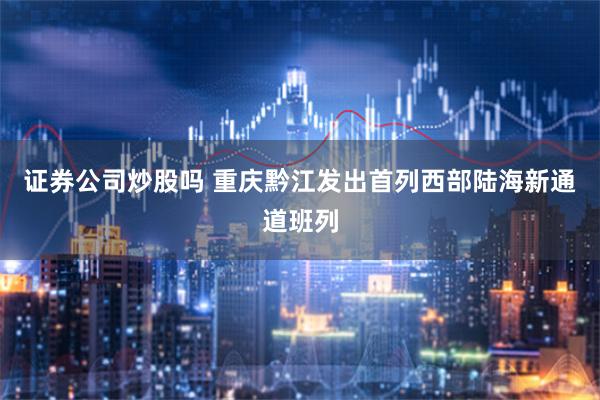 证券公司炒股吗 重庆黔江发出首列西部陆海新通道班列