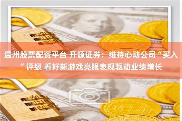 温州股票配资平台 开源证券：维持心动公司“买入”评级 看好新游戏亮眼表现驱动业绩增长