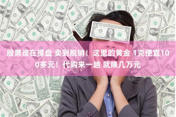 股票谁在操盘 卖到脱销！这里的黄金 1克便宜100多元！代购来一趟 就赚几万元