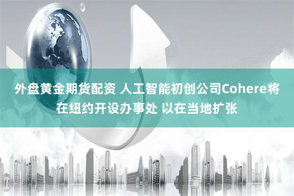 外盘黄金期货配资 人工智能初创公司Cohere将在纽约开设办事处 以在当地扩张