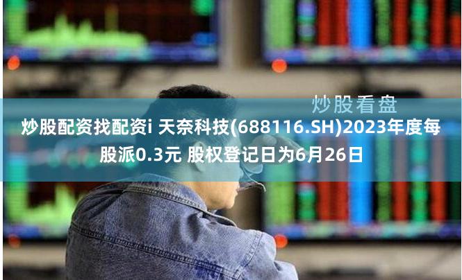 炒股配资找配资i 天奈科技(688116.SH)2023年度每股派0.3元 股权登记日为6月26日