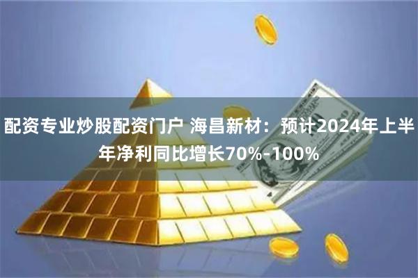 配资专业炒股配资门户 海昌新材：预计2024年上半年净利同比增长70%-100%