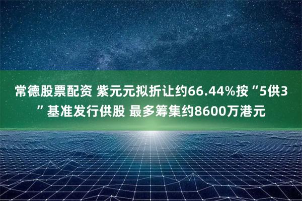 常德股票配资 紫元元拟折让约66.44%按“5供3”基准发行供股 最多筹集约8600万港元