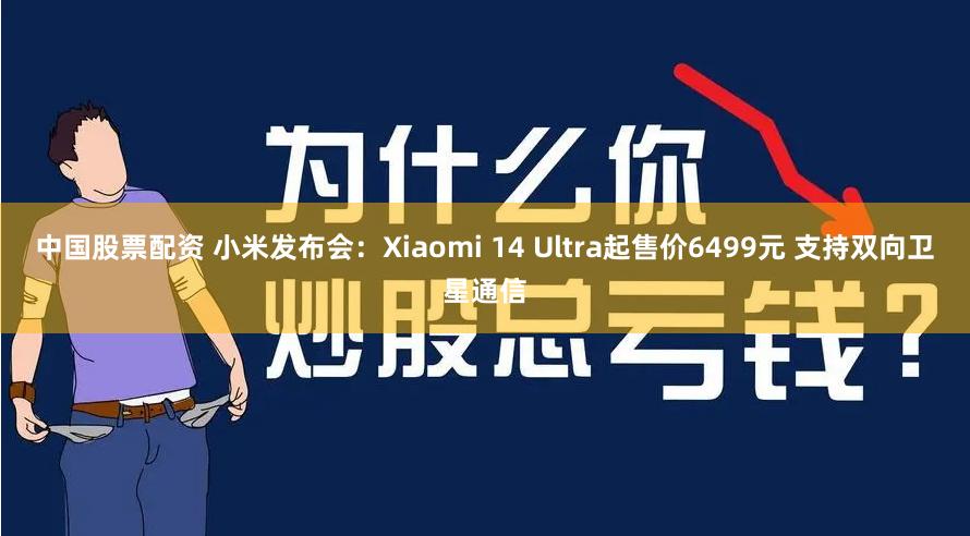 中国股票配资 小米发布会：Xiaomi 14 Ultra起售价6499元 支持双向卫星通信