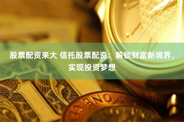 股票配资来大 信托股票配资：解锁财富新境界，实现投资梦想
