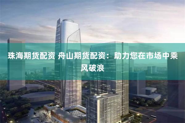 珠海期货配资 舟山期货配资：助力您在市场中乘风破浪