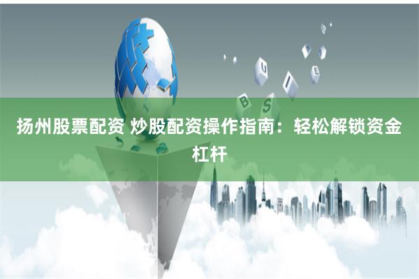 扬州股票配资 炒股配资操作指南：轻松解锁资金杠杆
