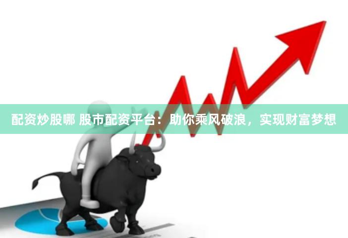 配资炒股哪 股市配资平台：助你乘风破浪，实现财富梦想
