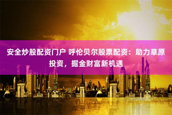 安全炒股配资门户 呼伦贝尔股票配资：助力草原投资，掘金财富新机遇