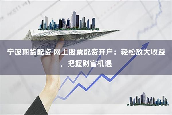 宁波期货配资 网上股票配资开户：轻松放大收益，把握财富机遇