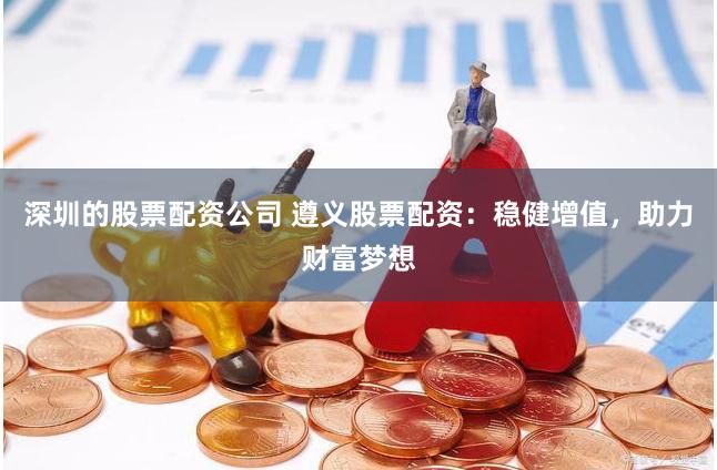 深圳的股票配资公司 遵义股票配资：稳健增值，助力财富梦想