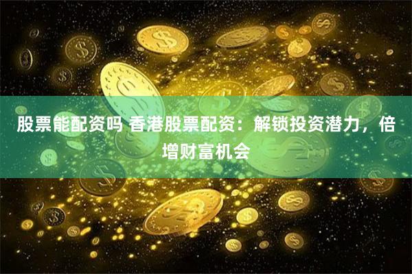 股票能配资吗 香港股票配资：解锁投资潜力，倍增财富机会
